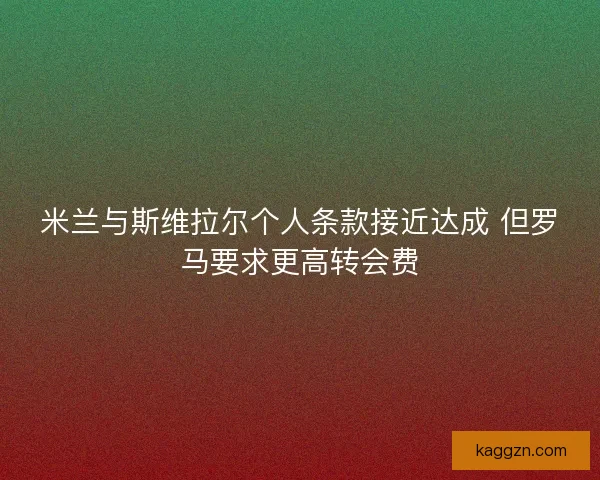 米兰与斯维拉尔个人条款接近达成 但罗马要求更高转会费