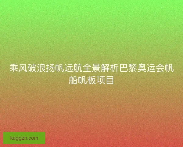 乘风破浪扬帆远航全景解析巴黎奥运会帆船帆板项目
