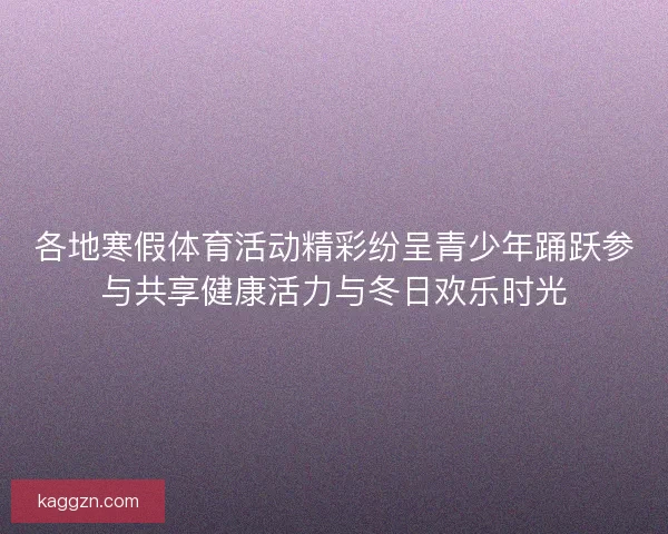 各地寒假体育活动精彩纷呈青少年踊跃参与共享健康活力与冬日欢乐时光