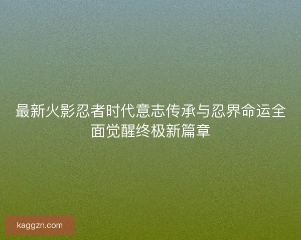 最新火影忍者时代意志传承与忍界命运全面觉醒终极新篇章