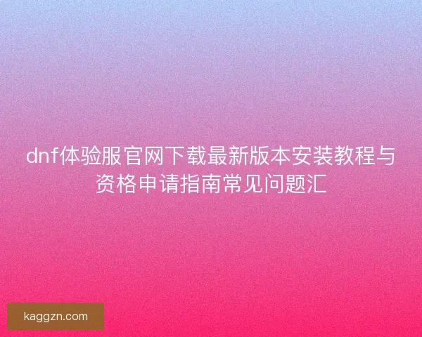 dnf体验服官网下载最新版本安装教程与资格申请指南常见问题汇
