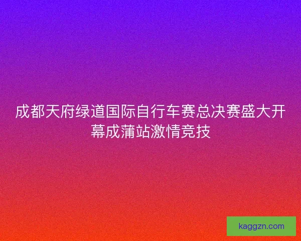 成都天府绿道国际自行车赛总决赛盛大开幕成蒲站激情竞技