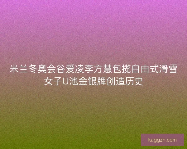米兰冬奥会谷爱凌李方慧包揽自由式滑雪女子U池金银牌创造历史