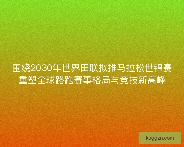 围绕2030年世界田联拟推马拉松世锦赛重塑全球路跑赛事格局与竞技新高峰 围绕2030年世界田联拟推马拉松世锦赛重塑全球路跑赛事格局与竞技新高峰