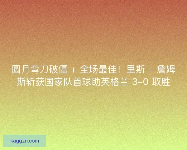 圆月弯刀破僵 + 全场最佳!里斯 - 詹姆斯斩获国家队首球助英格兰 3-0 取胜 圆月弯刀破僵 + 全场最佳!里斯 - 詹姆斯斩获国家队首球助英格兰 3-0 取胜