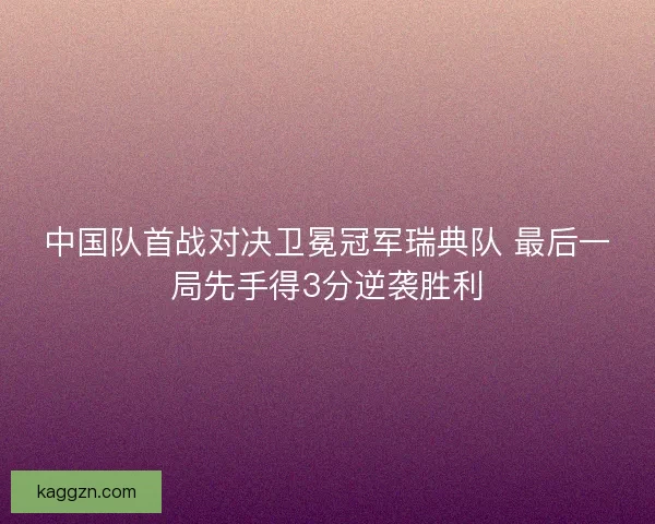 中国队首战对决卫冕冠军瑞典队 最后一局先手得3分逆袭胜利