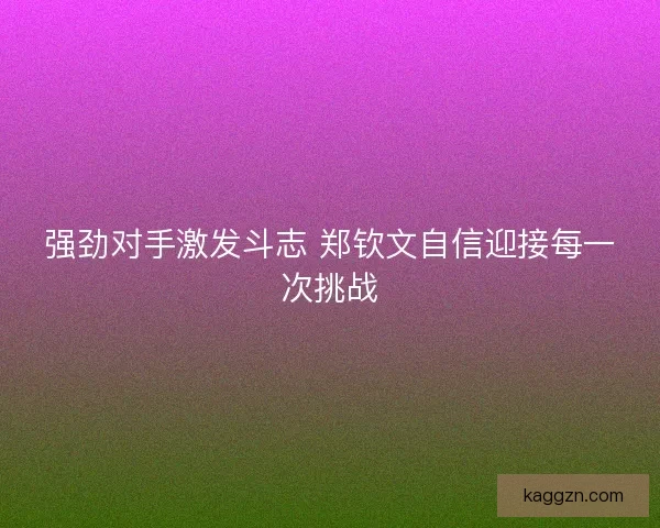 强劲对手激发斗志 郑钦文自信迎接每一次挑战 强劲对手激发斗志 郑钦文自信迎接每一次挑战